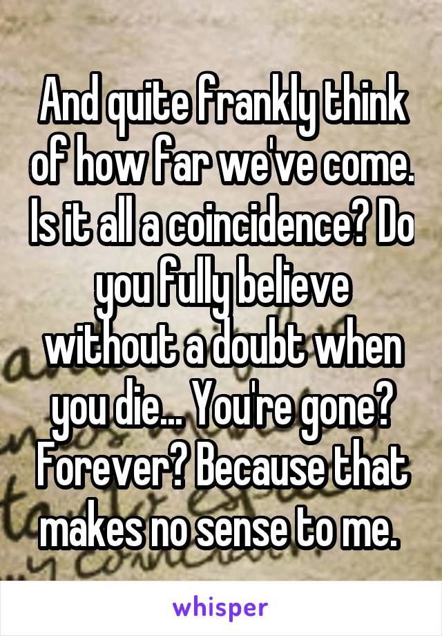 And quite frankly think of how far we've come. Is it all a coincidence? Do you fully believe without a doubt when you die... You're gone? Forever? Because that makes no sense to me. 