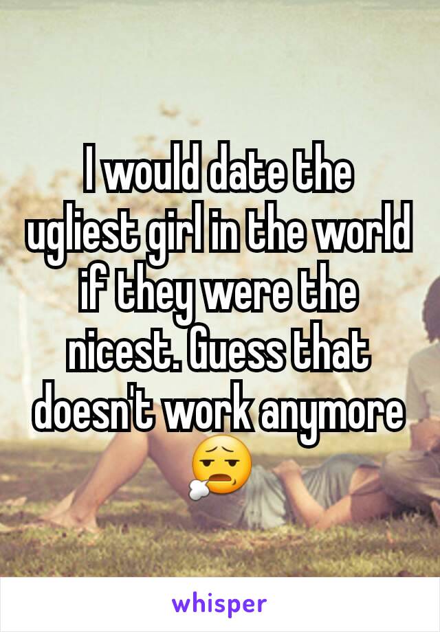 I would date the ugliest girl in the world if they were the nicest. Guess that doesn't work anymore 😧