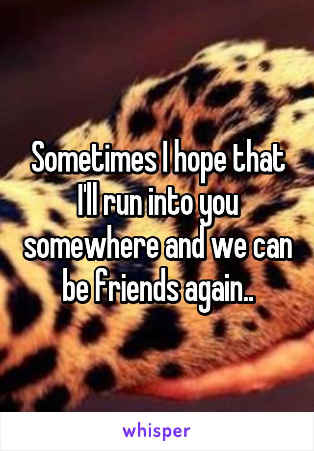 Sometimes I hope that I'll run into you somewhere and we can be friends again..