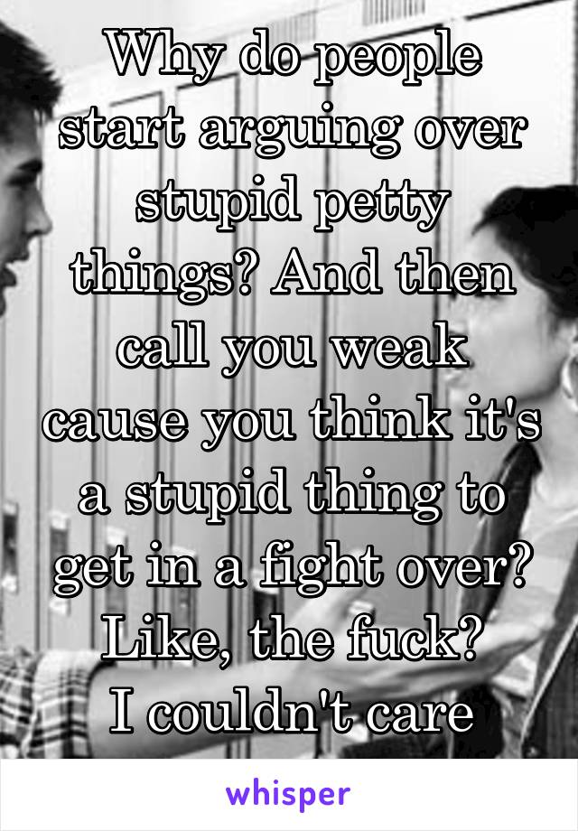 Why do people start arguing over stupid petty things? And then call you weak cause you think it's a stupid thing to get in a fight over? Like, the fuck?
I couldn't care less????