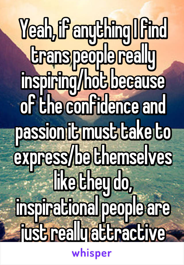 Yeah, if anything I find trans people really inspiring/hot because of the confidence and passion it must take to express/be themselves like they do, inspirational people are just really attractive