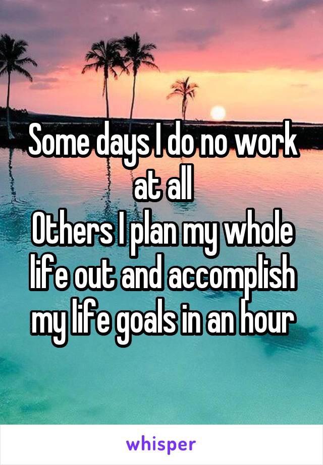 Some days I do no work at all
Others I plan my whole life out and accomplish my life goals in an hour