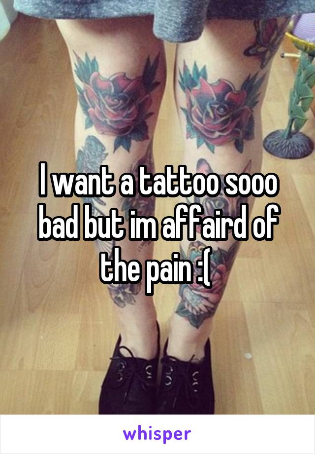 I want a tattoo sooo bad but im affaird of the pain :( 