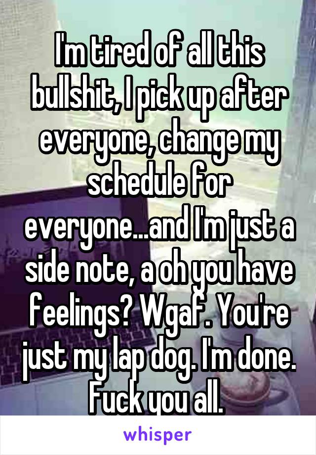 I'm tired of all this bullshit, I pick up after everyone, change my schedule for everyone...and I'm just a side note, a oh you have feelings? Wgaf. You're just my lap dog. I'm done. Fuck you all. 