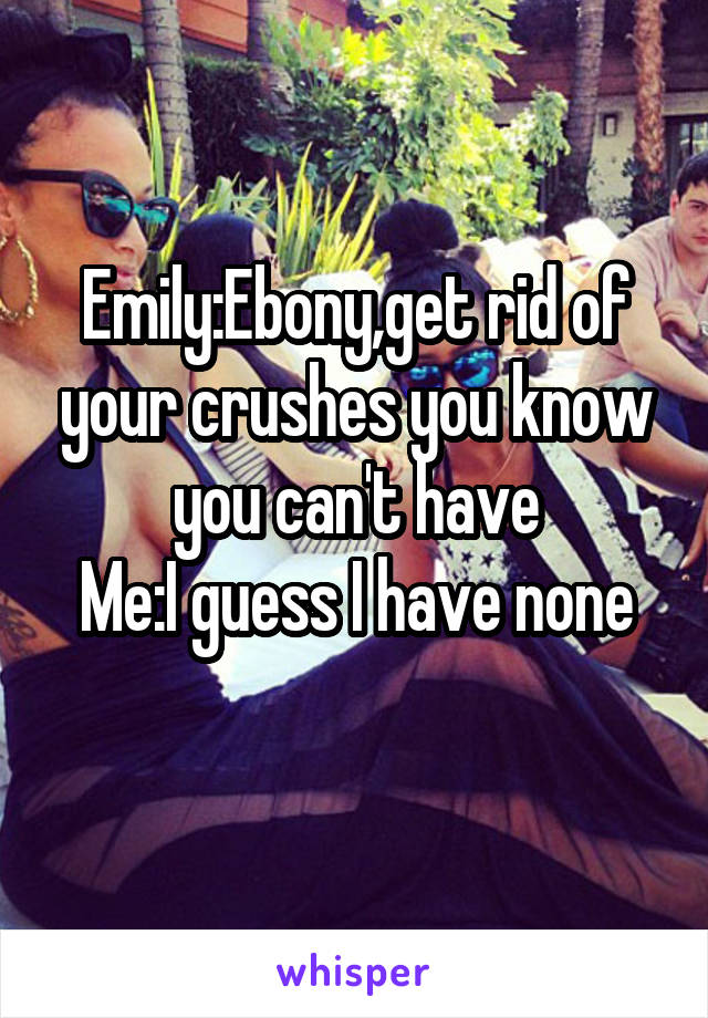 Emily:Ebony,get rid of your crushes you know you can't have
Me:I guess I have none
