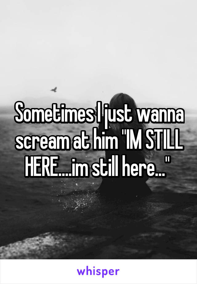 Sometimes I just wanna scream at him "IM STILL HERE....im still here..." 