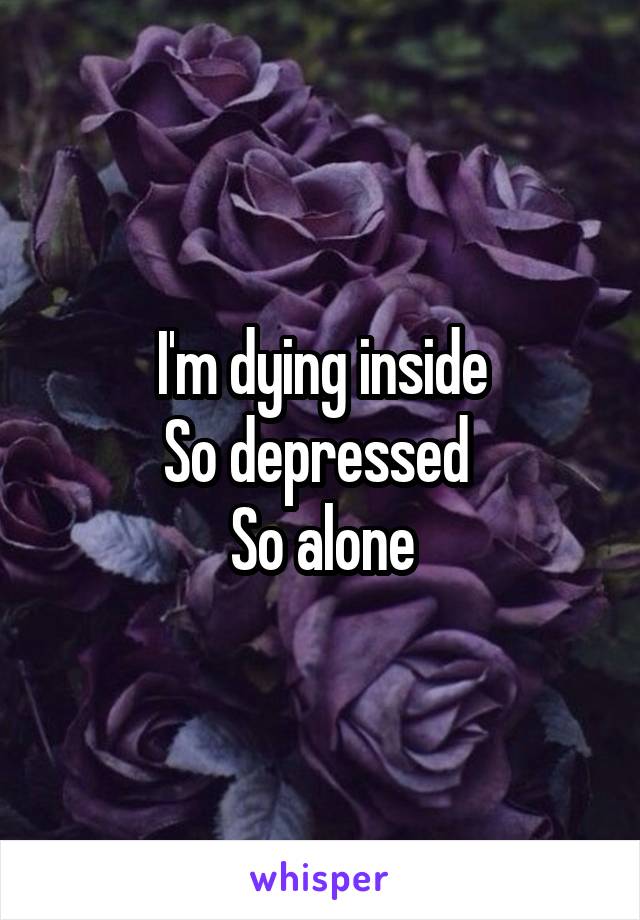 I'm dying inside
So depressed 
So alone