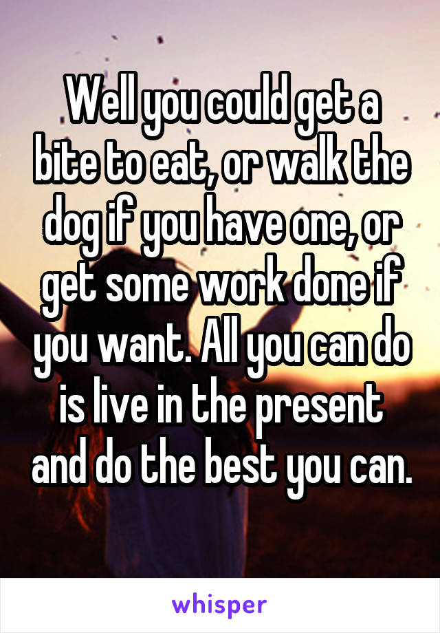 Well you could get a bite to eat, or walk the dog if you have one, or get some work done if you want. All you can do is live in the present and do the best you can. 