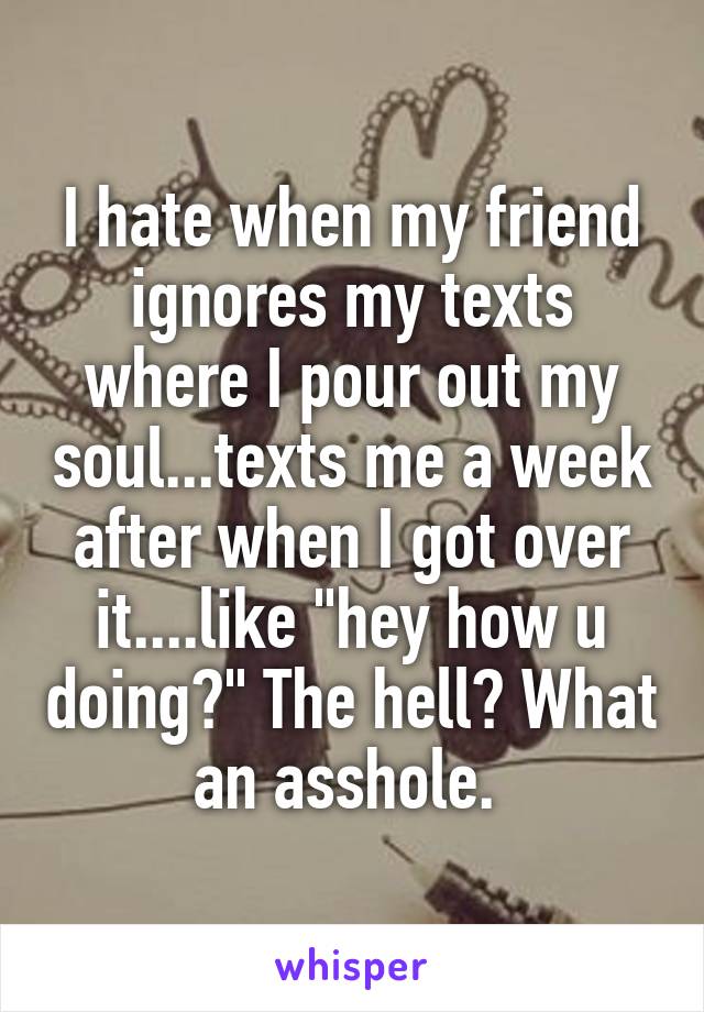 I hate when my friend ignores my texts where I pour out my soul...texts me a week after when I got over it....like "hey how u doing?" The hell? What an asshole. 