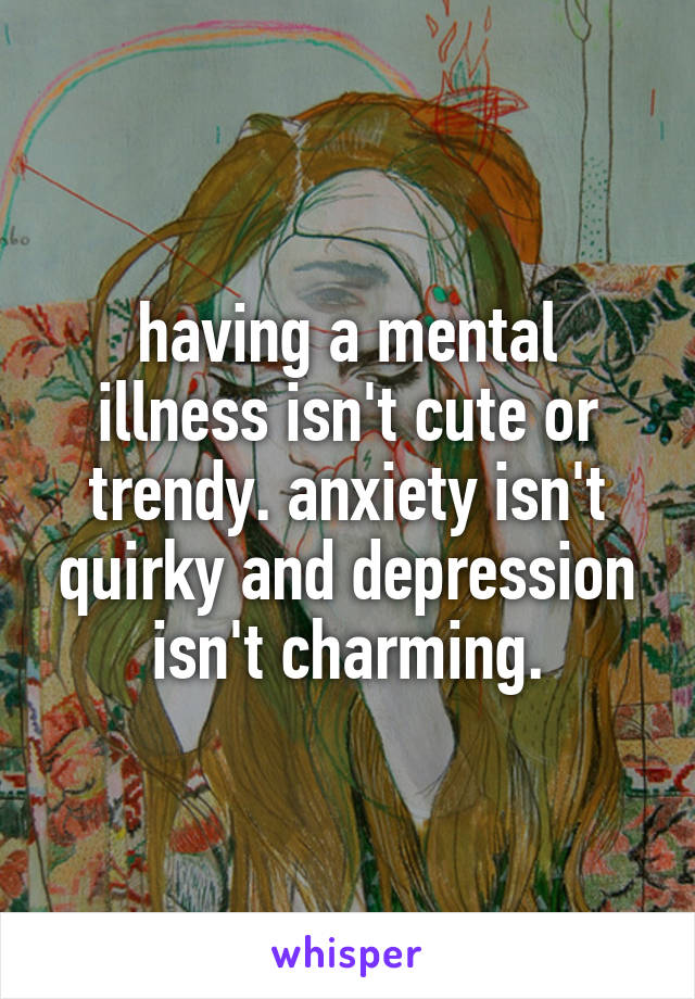 having a mental illness isn't cute or trendy. anxiety isn't quirky and depression isn't charming.