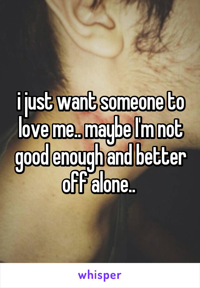 i just want someone to love me.. maybe I'm not good enough and better off alone.. 