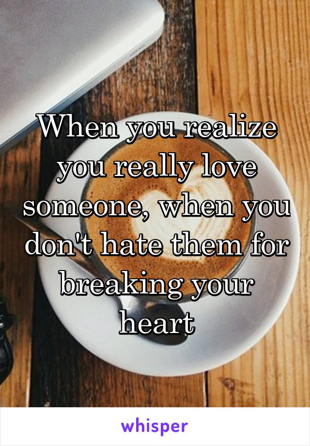 When you realize you really love someone, when you don't hate them for breaking your heart