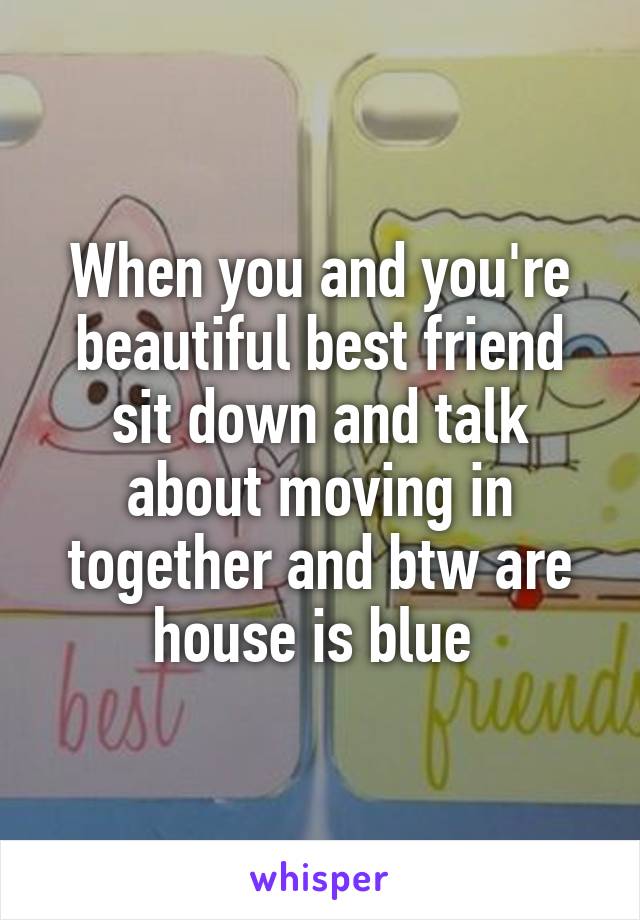 When you and you're beautiful best friend sit down and talk about moving in together and btw are house is blue 