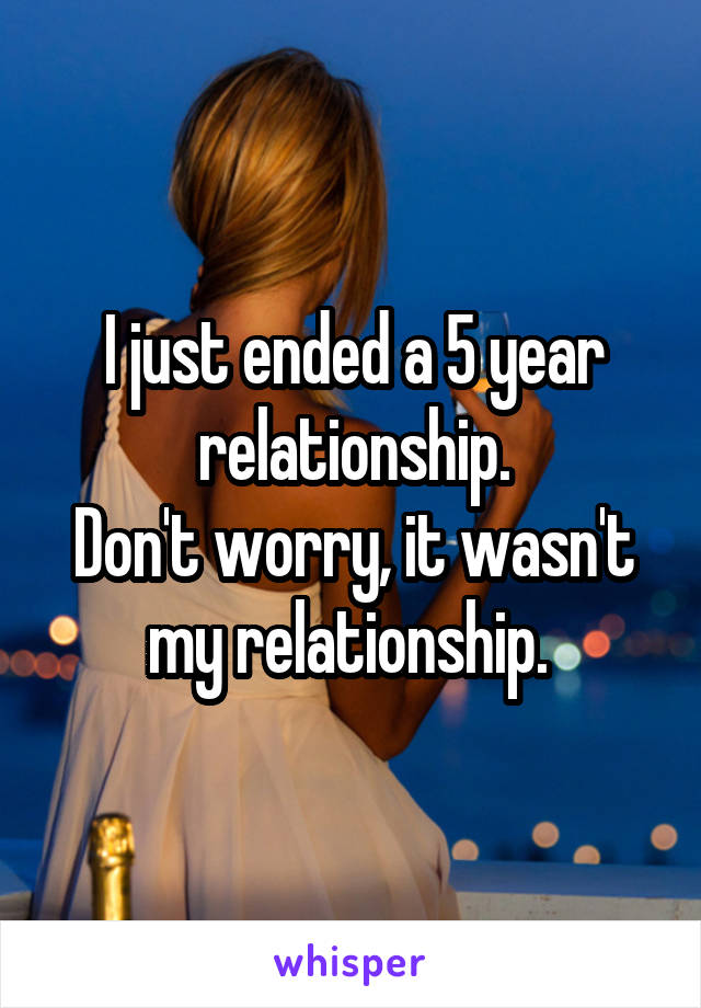 I just ended a 5 year relationship.
Don't worry, it wasn't my relationship. 