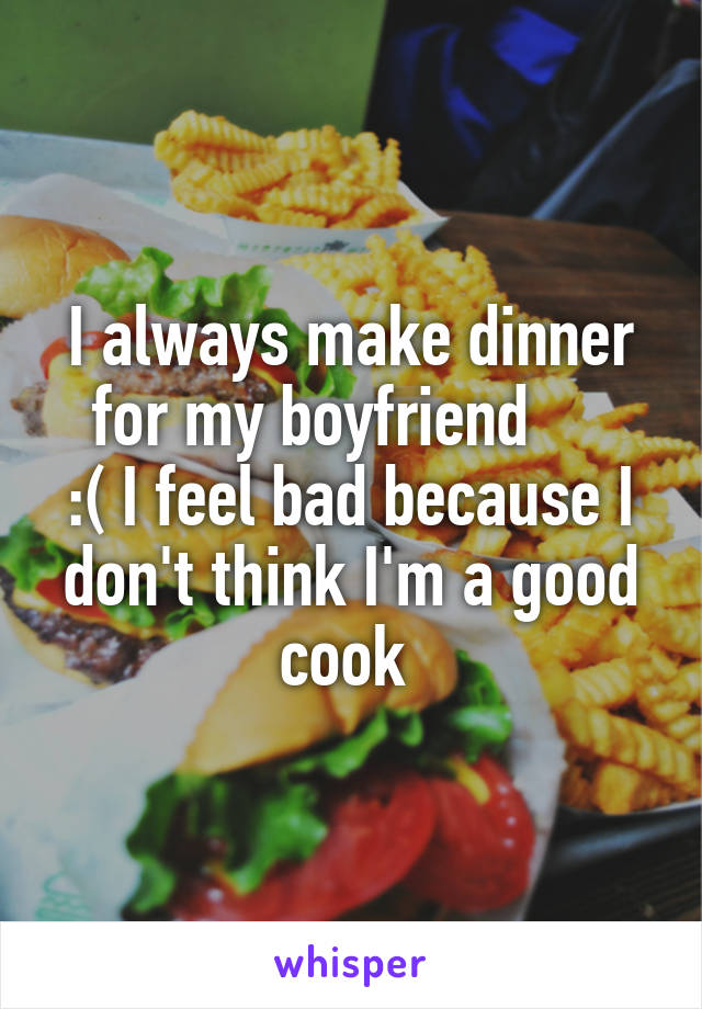 I always make dinner for my boyfriend     
:( I feel bad because I don't think I'm a good cook 