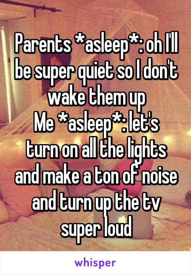 Parents *asleep*: oh I'll be super quiet so I don't wake them up
Me *asleep*: let's turn on all the lights and make a ton of noise and turn up the tv super loud