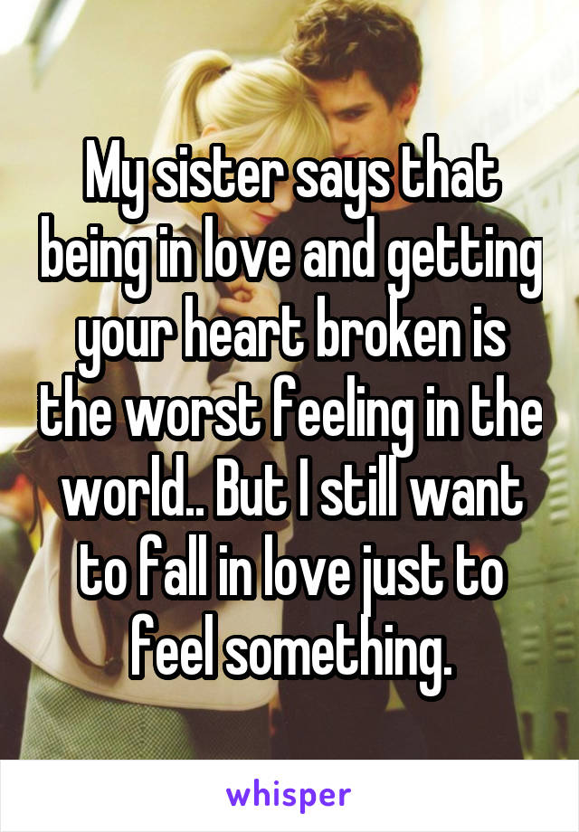 My sister says that being in love and getting your heart broken is the worst feeling in the world.. But I still want to fall in love just to feel something.