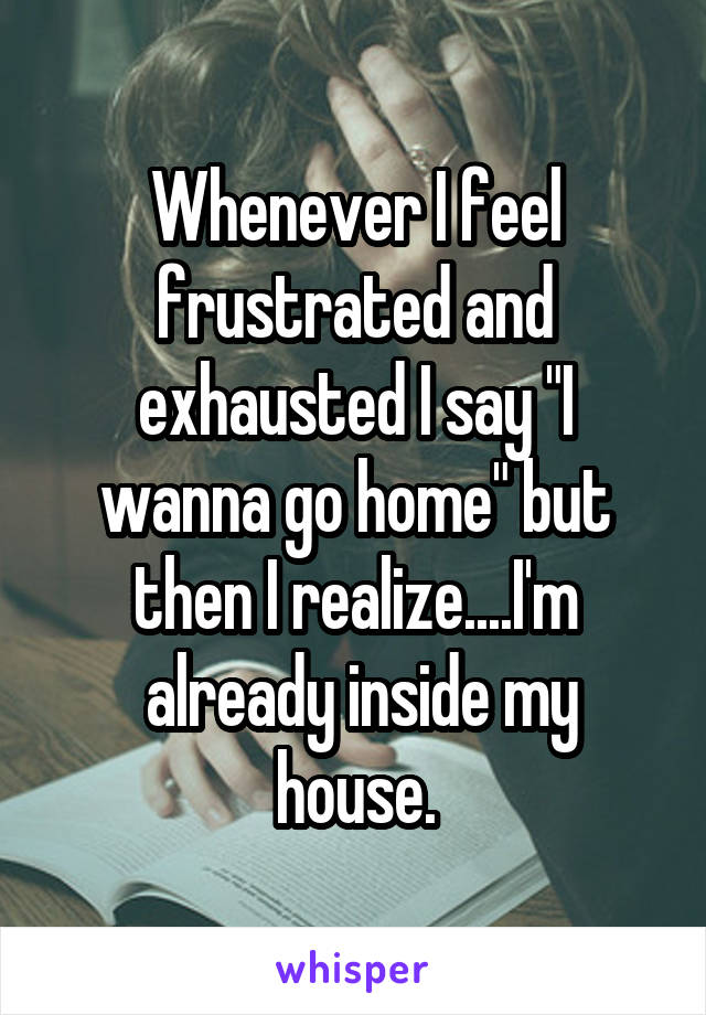 Whenever I feel frustrated and exhausted I say "I wanna go home" but then I realize....I'm
 already inside my house.