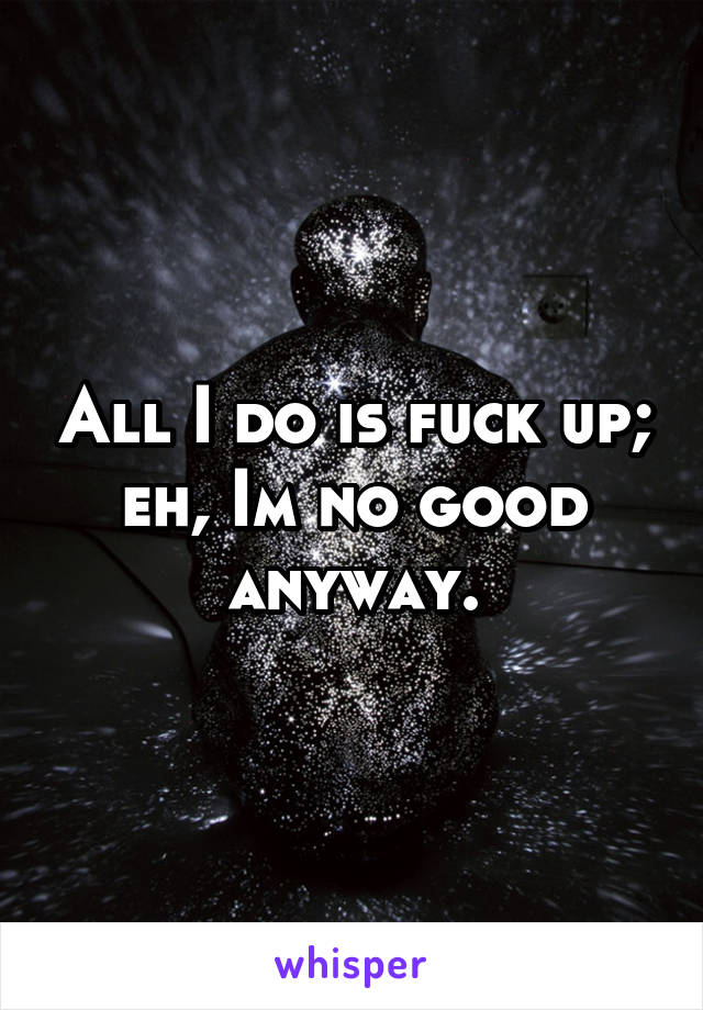 All I do is fuck up; eh, Im no good anyway.