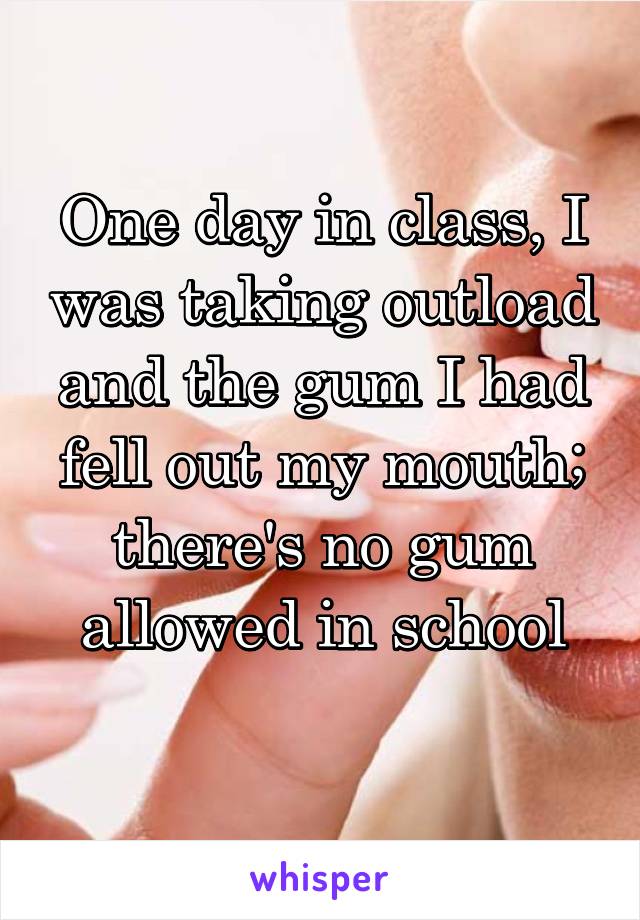 One day in class, I was taking outload and the gum I had fell out my mouth; there's no gum allowed in school
