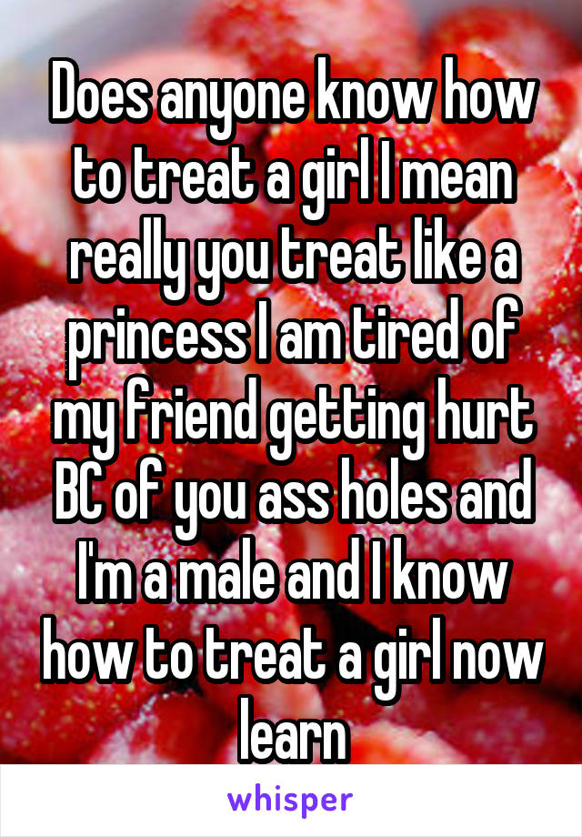 Does anyone know how to treat a girl I mean really you treat like a princess I am tired of my friend getting hurt BC of you ass holes and I'm a male and I know how to treat a girl now learn