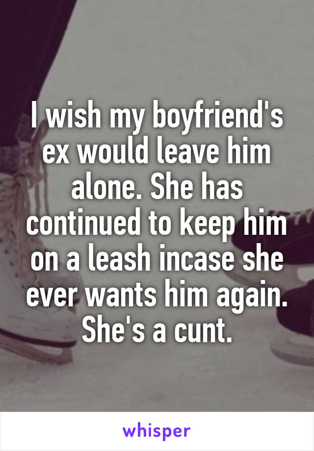 I wish my boyfriend's ex would leave him alone. She has continued to keep him on a leash incase she ever wants him again. She's a cunt.