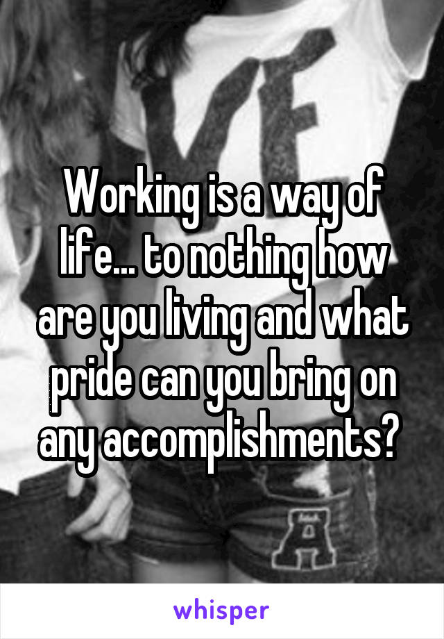 Working is a way of life... to nothing how are you living and what pride can you bring on any accomplishments? 