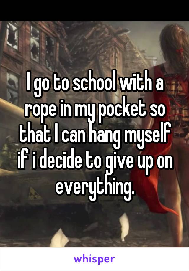 I go to school with a rope in my pocket so that I can hang myself if i decide to give up on everything.