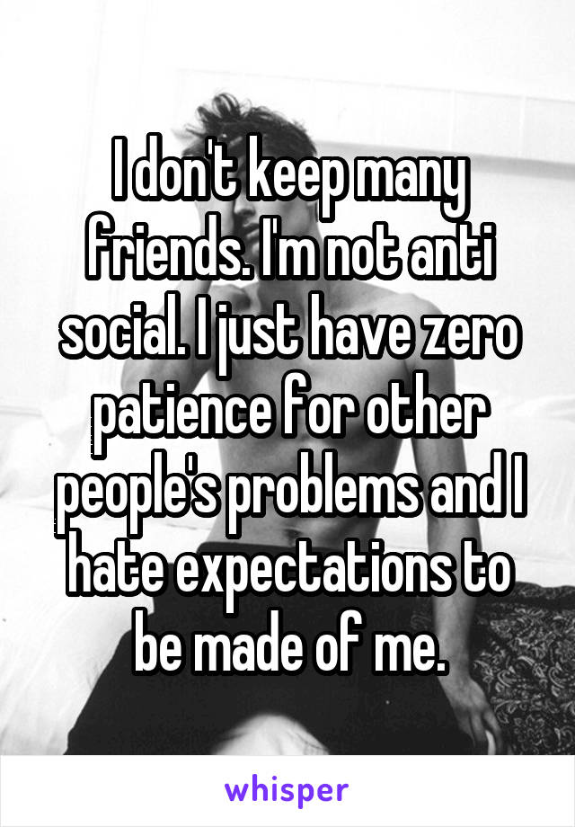 I don't keep many friends. I'm not anti social. I just have zero patience for other people's problems and I hate expectations to be made of me.