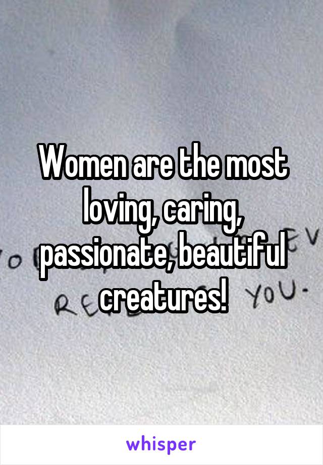 Women are the most loving, caring, passionate, beautiful creatures!