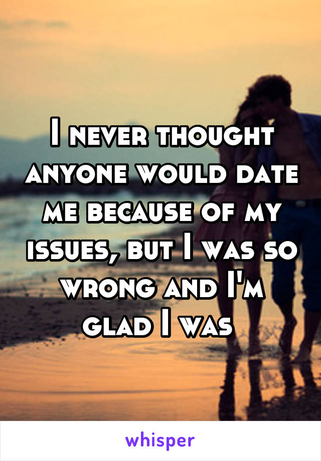 I never thought anyone would date me because of my issues, but I was so wrong and I'm glad I was 