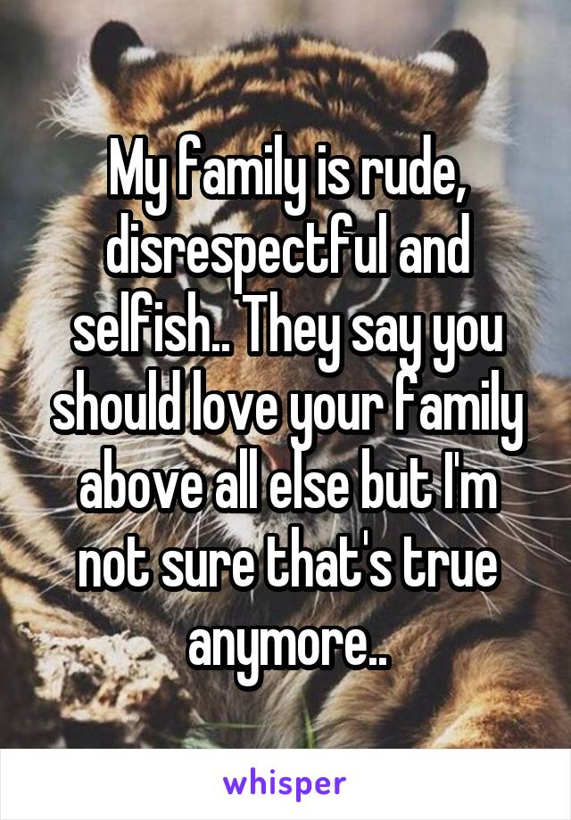 My family is rude, disrespectful and selfish.. They say you should love your family above all else but I'm not sure that's true anymore..