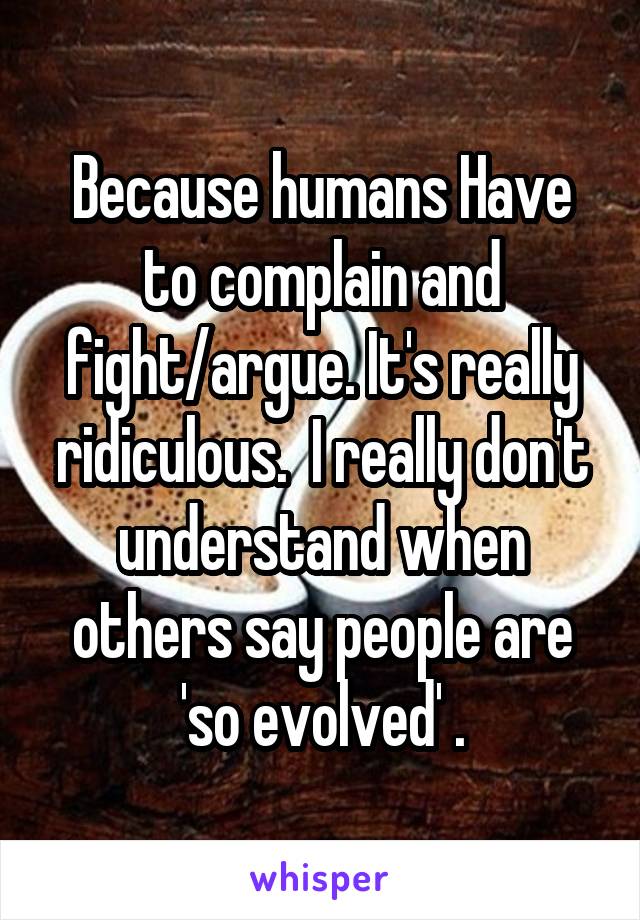 Because humans Have to complain and fight/argue. It's really ridiculous.  I really don't understand when others say people are 'so evolved' .