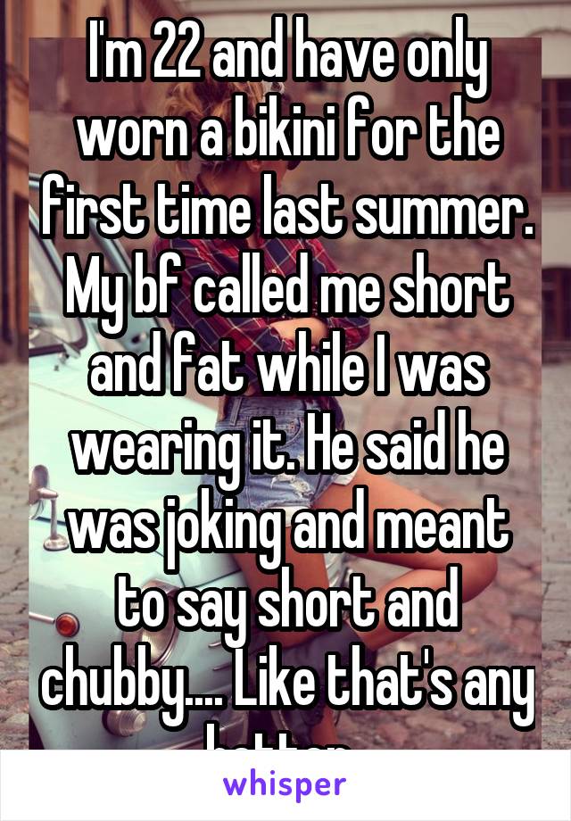 I'm 22 and have only worn a bikini for the first time last summer. My bf called me short and fat while I was wearing it. He said he was joking and meant to say short and chubby.... Like that's any better. 