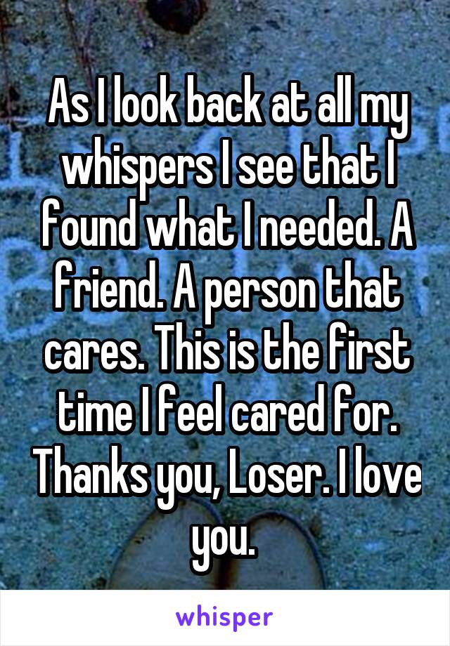 As I look back at all my whispers I see that I found what I needed. A friend. A person that cares. This is the first time I feel cared for. Thanks you, Loser. I love you. 