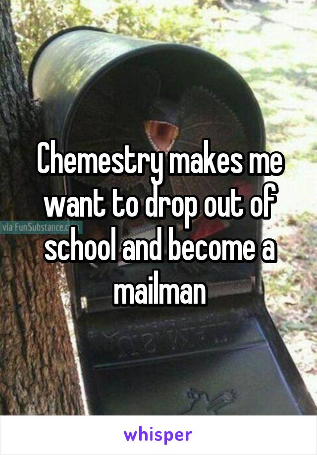 Chemestry makes me want to drop out of school and become a mailman