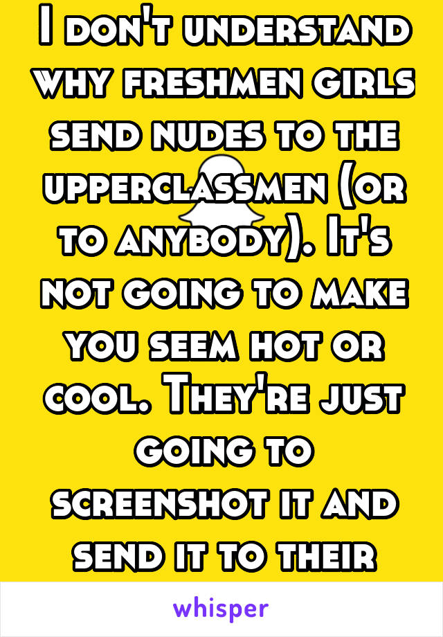 I don't understand why freshmen girls send nudes to the upperclassmen (or to anybody). It's not going to make you seem hot or cool. They're just going to screenshot it and send it to their friends