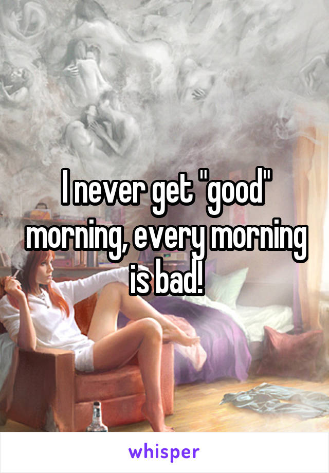 I never get "good" morning, every morning is bad!