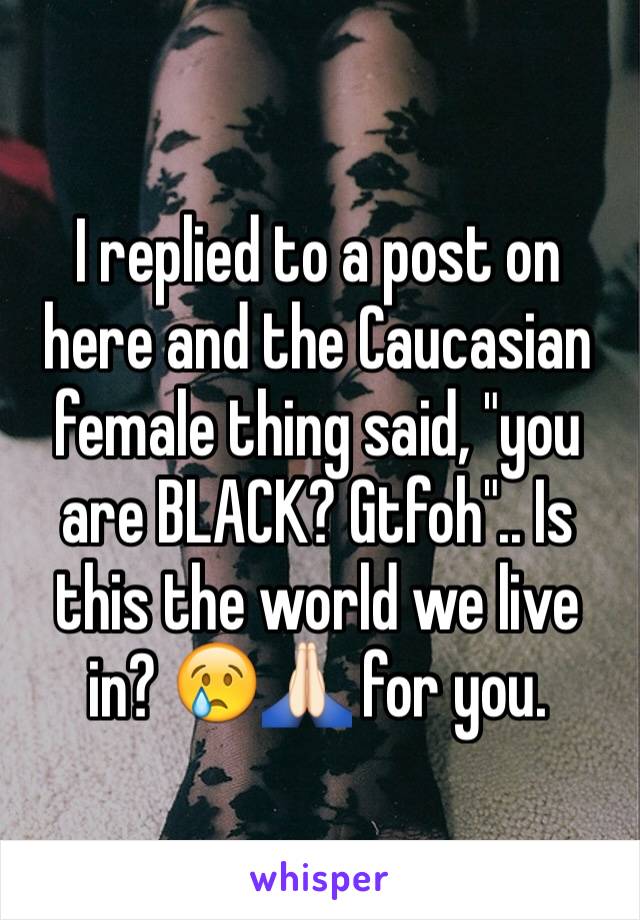 I replied to a post on here and the Caucasian female thing said, "you are BLACK? Gtfoh".. Is this the world we live in? 😢🙏🏻 for you.