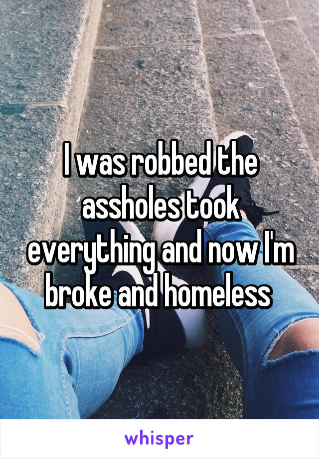 I was robbed the assholes took everything and now I'm broke and homeless 