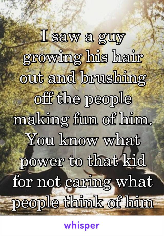 I saw a guy growing his hair out and brushing off the people making fun of him. You know what power to that kid for not caring what people think of him