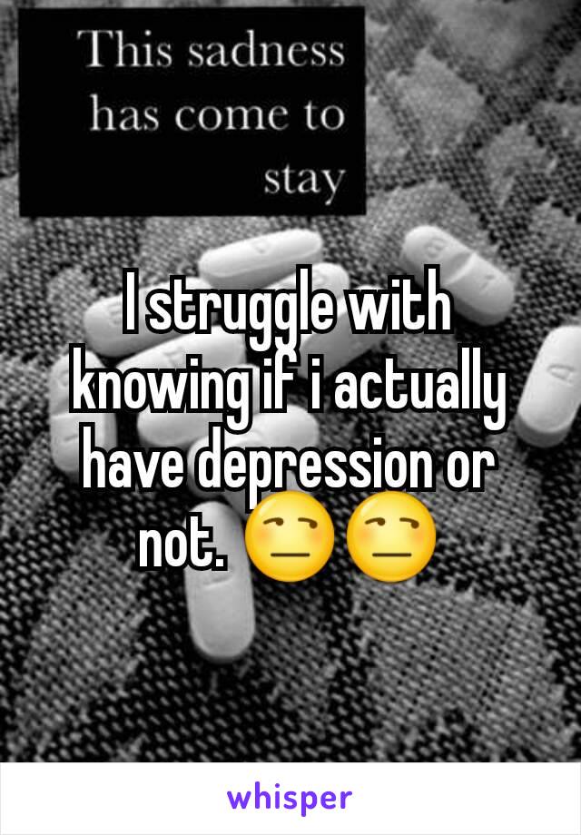 I struggle with knowing if i actually have depression or not. 😒😒