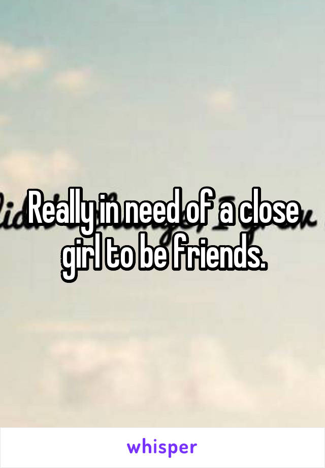 Really in need of a close girl to be friends.