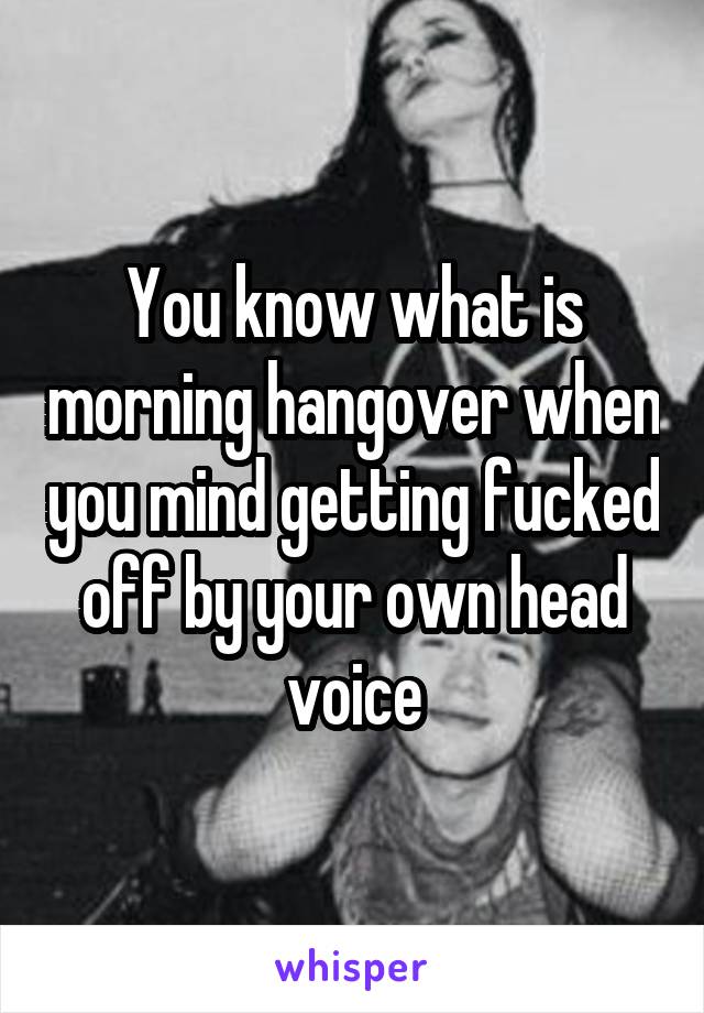 You know what is morning hangover when you mind getting fucked off by your own head voice