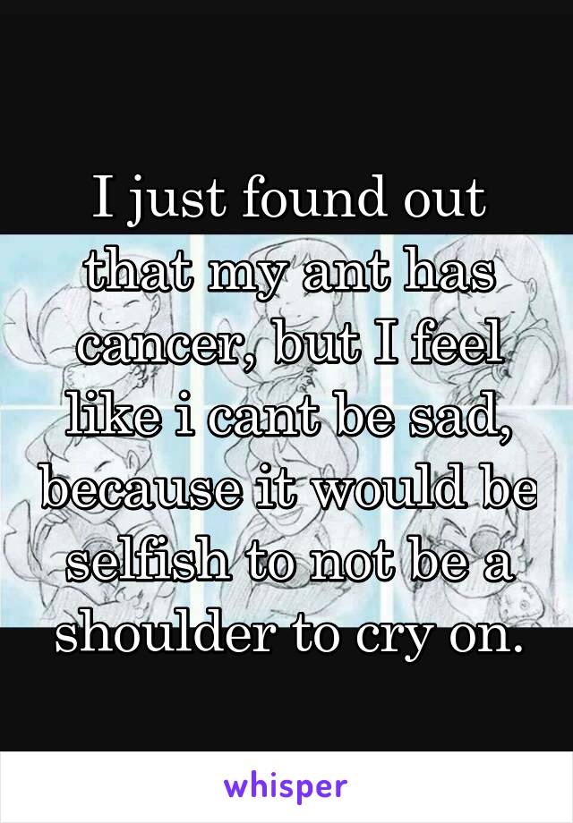 I just found out that my ant has cancer, but I feel like i cant be sad, because it would be selfish to not be a shoulder to cry on.