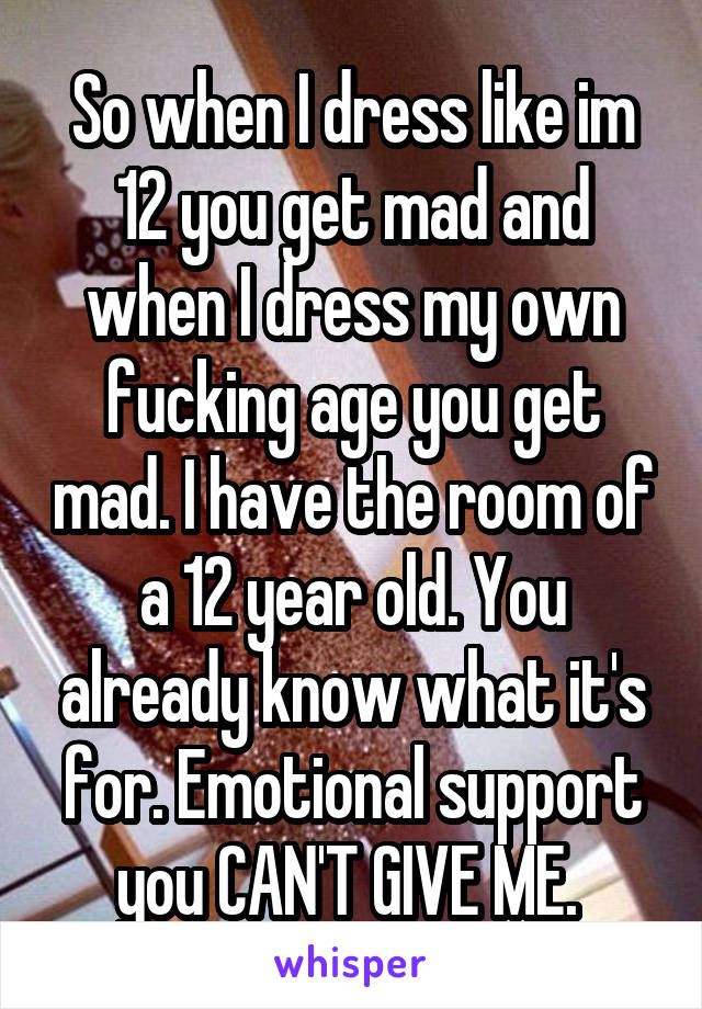 So when I dress like im 12 you get mad and when I dress my own fucking age you get mad. I have the room of a 12 year old. You already know what it's for. Emotional support you CAN'T GIVE ME. 