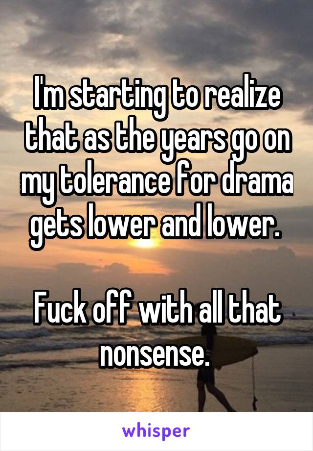 I'm starting to realize that as the years go on my tolerance for drama gets lower and lower. 

Fuck off with all that nonsense. 