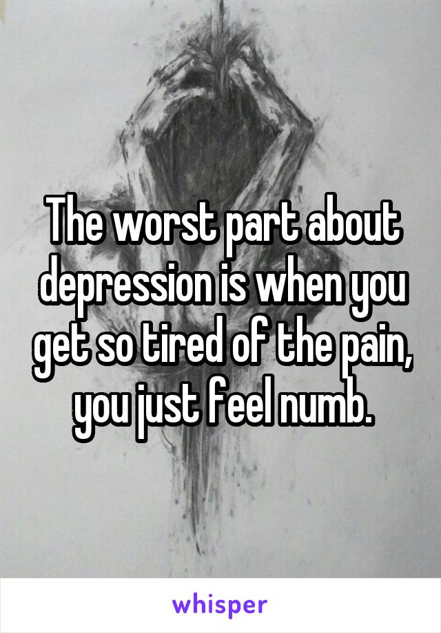 The worst part about depression is when you get so tired of the pain, you just feel numb.