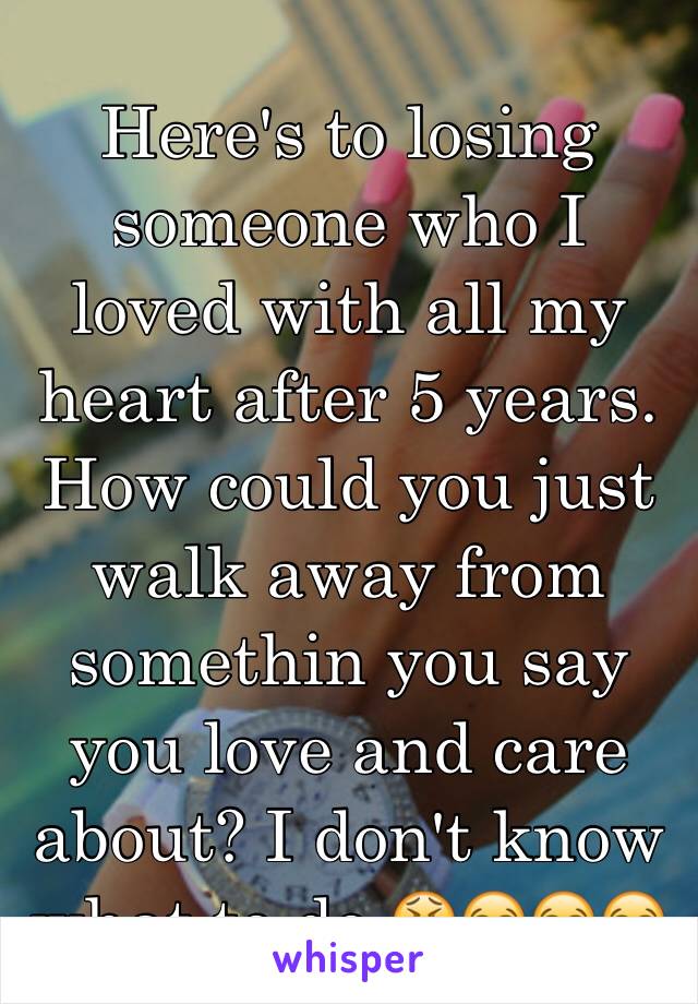 Here's to losing someone who I loved with all my heart after 5 years. How could you just walk away from somethin you say you love and care about? I don't know what to do 😫😭😭😭