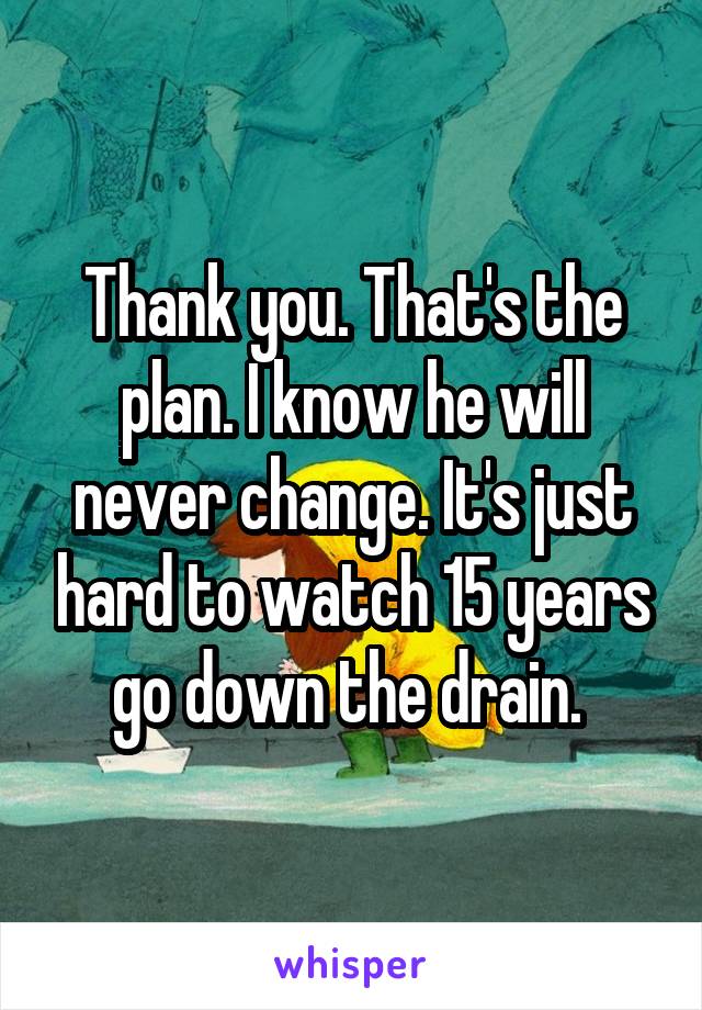 Thank you. That's the plan. I know he will never change. It's just hard to watch 15 years go down the drain. 